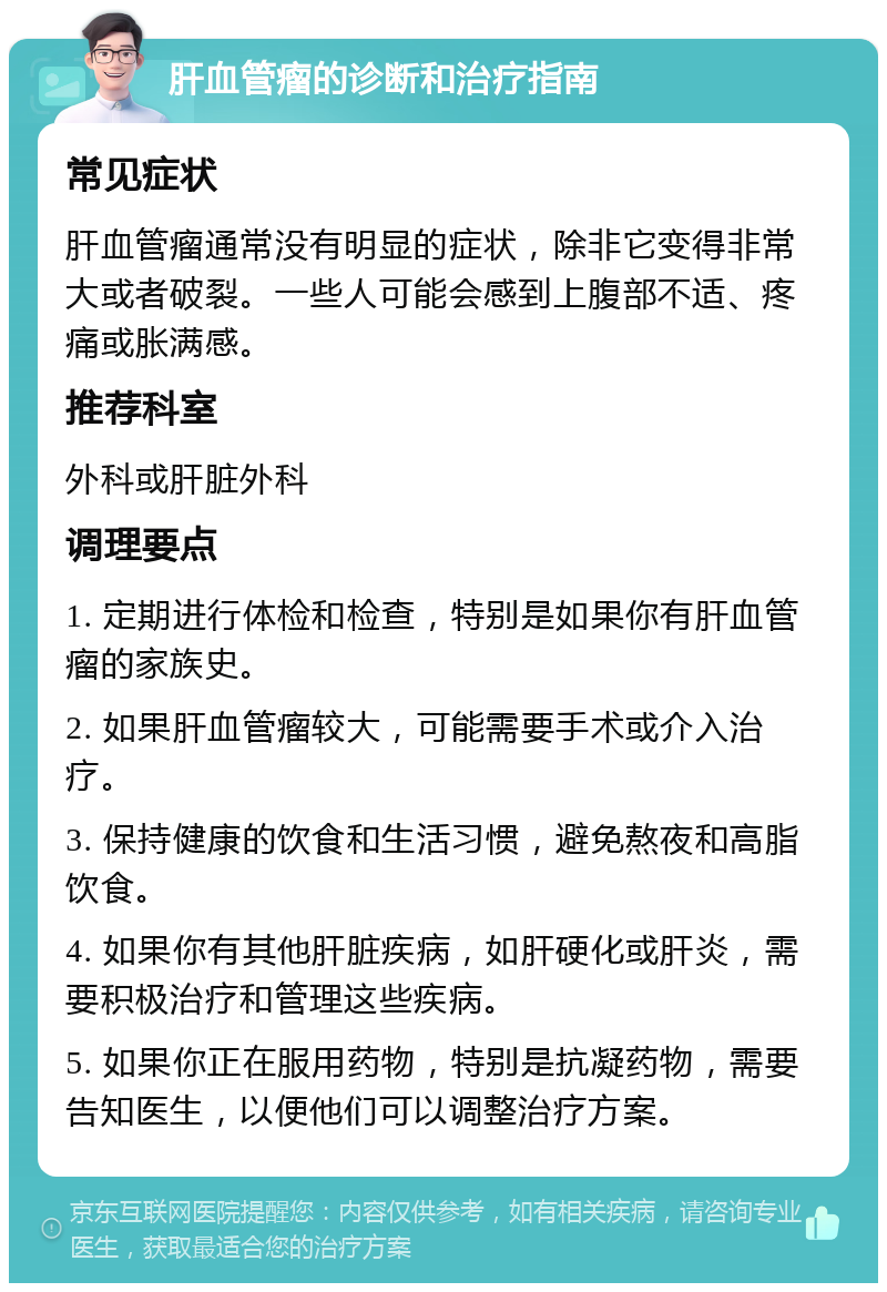 肝血管瘤的诊断和治疗指南 常见症状 肝血管瘤通常没有明显的症状，除非它变得非常大或者破裂。一些人可能会感到上腹部不适、疼痛或胀满感。 推荐科室 外科或肝脏外科 调理要点 1. 定期进行体检和检查，特别是如果你有肝血管瘤的家族史。 2. 如果肝血管瘤较大，可能需要手术或介入治疗。 3. 保持健康的饮食和生活习惯，避免熬夜和高脂饮食。 4. 如果你有其他肝脏疾病，如肝硬化或肝炎，需要积极治疗和管理这些疾病。 5. 如果你正在服用药物，特别是抗凝药物，需要告知医生，以便他们可以调整治疗方案。