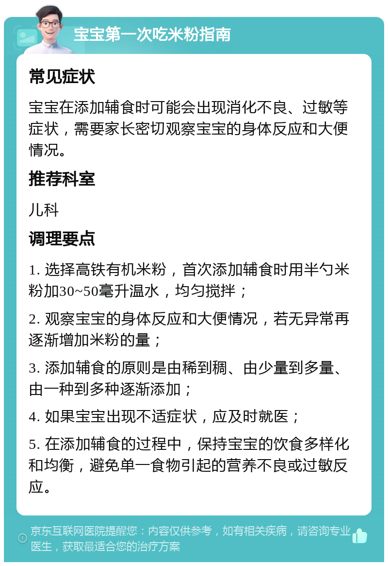 宝宝第一次吃米粉指南 常见症状 宝宝在添加辅食时可能会出现消化不良、过敏等症状，需要家长密切观察宝宝的身体反应和大便情况。 推荐科室 儿科 调理要点 1. 选择高铁有机米粉，首次添加辅食时用半勺米粉加30~50毫升温水，均匀搅拌； 2. 观察宝宝的身体反应和大便情况，若无异常再逐渐增加米粉的量； 3. 添加辅食的原则是由稀到稠、由少量到多量、由一种到多种逐渐添加； 4. 如果宝宝出现不适症状，应及时就医； 5. 在添加辅食的过程中，保持宝宝的饮食多样化和均衡，避免单一食物引起的营养不良或过敏反应。