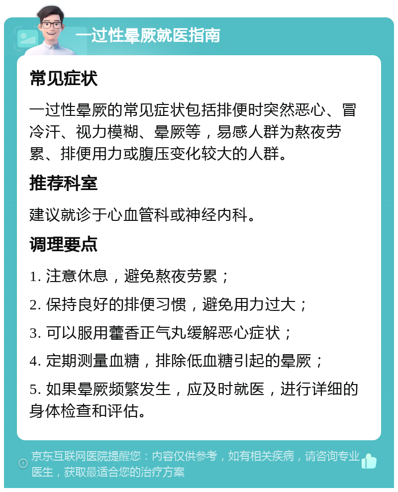 一过性晕厥就医指南 常见症状 一过性晕厥的常见症状包括排便时突然恶心、冒冷汗、视力模糊、晕厥等，易感人群为熬夜劳累、排便用力或腹压变化较大的人群。 推荐科室 建议就诊于心血管科或神经内科。 调理要点 1. 注意休息，避免熬夜劳累； 2. 保持良好的排便习惯，避免用力过大； 3. 可以服用藿香正气丸缓解恶心症状； 4. 定期测量血糖，排除低血糖引起的晕厥； 5. 如果晕厥频繁发生，应及时就医，进行详细的身体检查和评估。