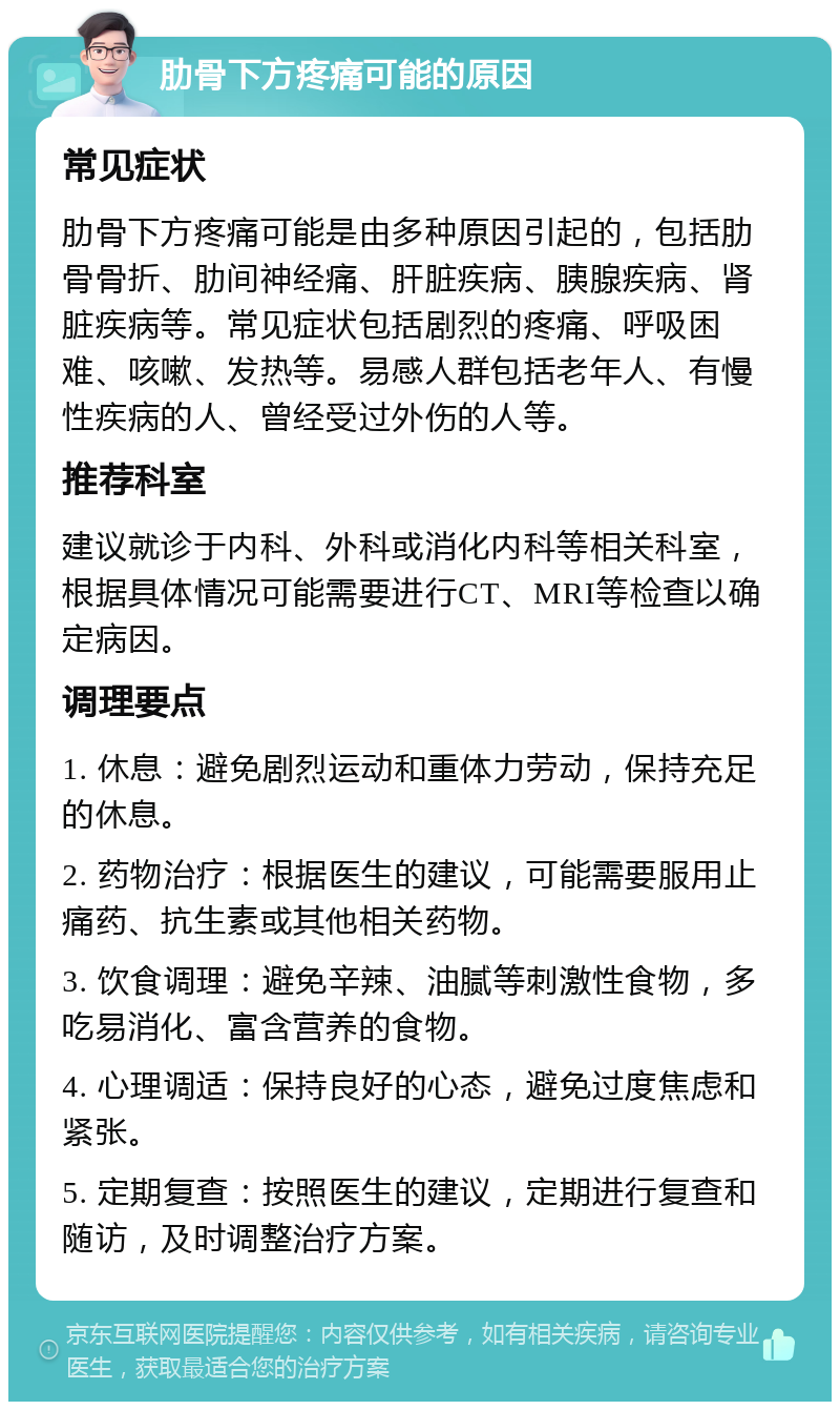 肋骨下方疼痛可能的原因 常见症状 肋骨下方疼痛可能是由多种原因引起的，包括肋骨骨折、肋间神经痛、肝脏疾病、胰腺疾病、肾脏疾病等。常见症状包括剧烈的疼痛、呼吸困难、咳嗽、发热等。易感人群包括老年人、有慢性疾病的人、曾经受过外伤的人等。 推荐科室 建议就诊于内科、外科或消化内科等相关科室，根据具体情况可能需要进行CT、MRI等检查以确定病因。 调理要点 1. 休息：避免剧烈运动和重体力劳动，保持充足的休息。 2. 药物治疗：根据医生的建议，可能需要服用止痛药、抗生素或其他相关药物。 3. 饮食调理：避免辛辣、油腻等刺激性食物，多吃易消化、富含营养的食物。 4. 心理调适：保持良好的心态，避免过度焦虑和紧张。 5. 定期复查：按照医生的建议，定期进行复查和随访，及时调整治疗方案。