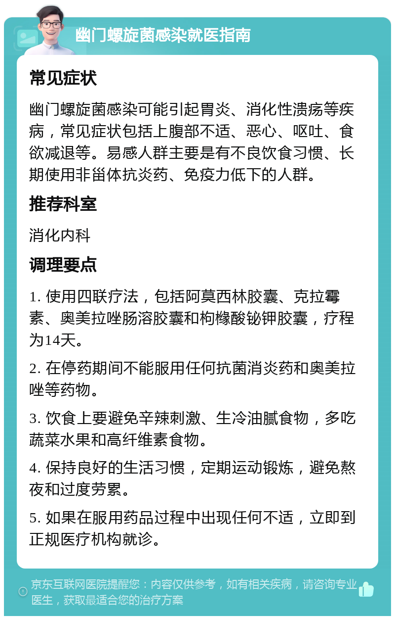 幽门螺旋菌感染就医指南 常见症状 幽门螺旋菌感染可能引起胃炎、消化性溃疡等疾病，常见症状包括上腹部不适、恶心、呕吐、食欲减退等。易感人群主要是有不良饮食习惯、长期使用非甾体抗炎药、免疫力低下的人群。 推荐科室 消化内科 调理要点 1. 使用四联疗法，包括阿莫西林胶囊、克拉霉素、奥美拉唑肠溶胶囊和枸橼酸铋钾胶囊，疗程为14天。 2. 在停药期间不能服用任何抗菌消炎药和奥美拉唑等药物。 3. 饮食上要避免辛辣刺激、生冷油腻食物，多吃蔬菜水果和高纤维素食物。 4. 保持良好的生活习惯，定期运动锻炼，避免熬夜和过度劳累。 5. 如果在服用药品过程中出现任何不适，立即到正规医疗机构就诊。