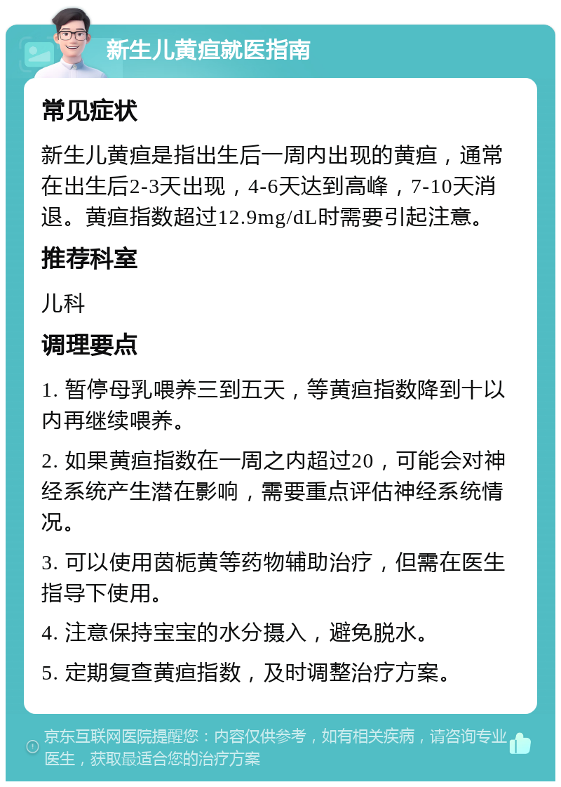 新生儿黄疸就医指南 常见症状 新生儿黄疸是指出生后一周内出现的黄疸，通常在出生后2-3天出现，4-6天达到高峰，7-10天消退。黄疸指数超过12.9mg/dL时需要引起注意。 推荐科室 儿科 调理要点 1. 暂停母乳喂养三到五天，等黄疸指数降到十以内再继续喂养。 2. 如果黄疸指数在一周之内超过20，可能会对神经系统产生潜在影响，需要重点评估神经系统情况。 3. 可以使用茵栀黄等药物辅助治疗，但需在医生指导下使用。 4. 注意保持宝宝的水分摄入，避免脱水。 5. 定期复查黄疸指数，及时调整治疗方案。