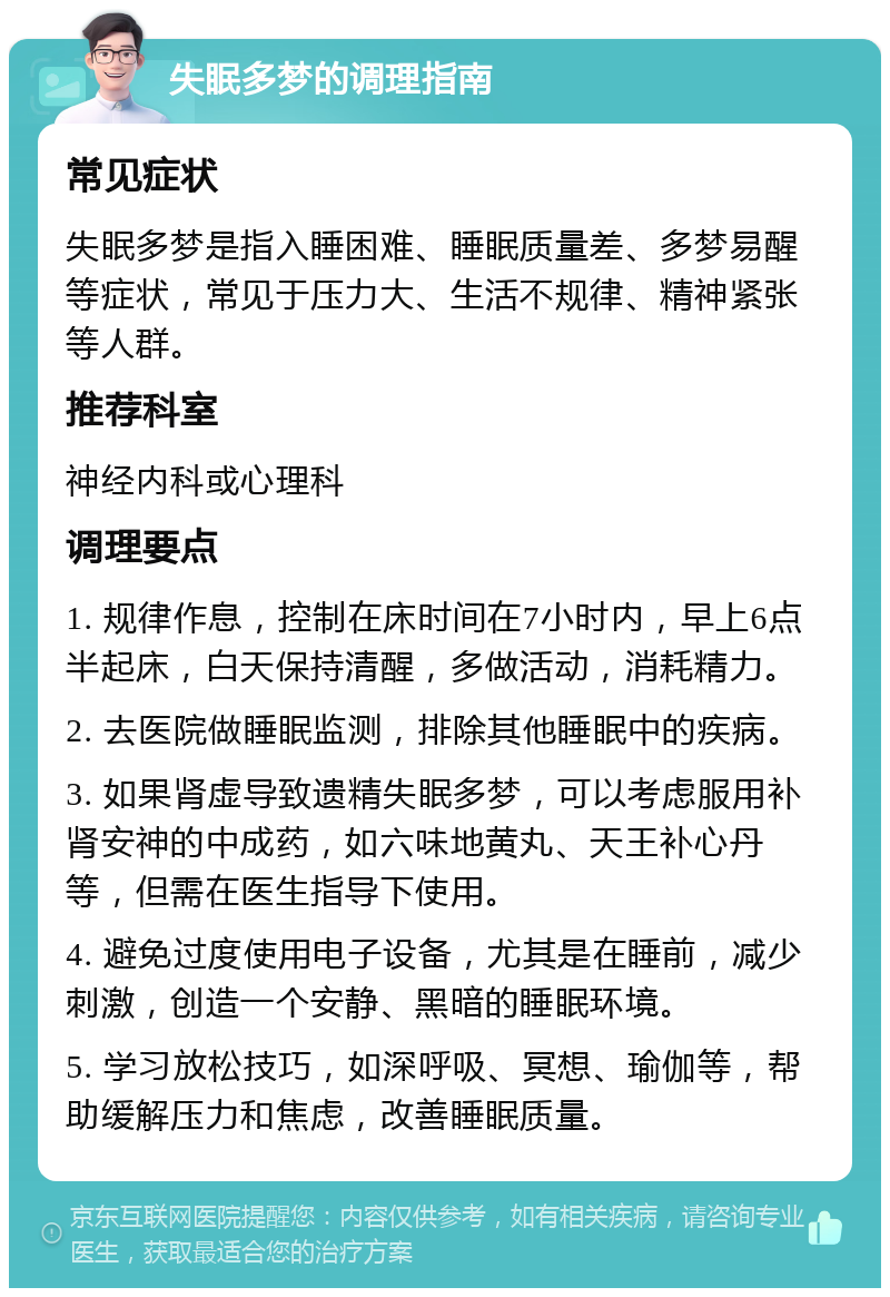 失眠多梦的调理指南 常见症状 失眠多梦是指入睡困难、睡眠质量差、多梦易醒等症状，常见于压力大、生活不规律、精神紧张等人群。 推荐科室 神经内科或心理科 调理要点 1. 规律作息，控制在床时间在7小时内，早上6点半起床，白天保持清醒，多做活动，消耗精力。 2. 去医院做睡眠监测，排除其他睡眠中的疾病。 3. 如果肾虚导致遗精失眠多梦，可以考虑服用补肾安神的中成药，如六味地黄丸、天王补心丹等，但需在医生指导下使用。 4. 避免过度使用电子设备，尤其是在睡前，减少刺激，创造一个安静、黑暗的睡眠环境。 5. 学习放松技巧，如深呼吸、冥想、瑜伽等，帮助缓解压力和焦虑，改善睡眠质量。