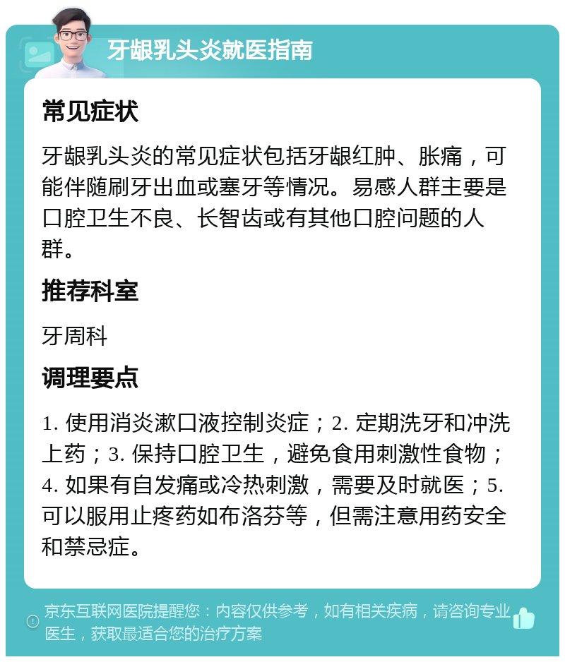 牙龈乳头炎就医指南 常见症状 牙龈乳头炎的常见症状包括牙龈红肿、胀痛，可能伴随刷牙出血或塞牙等情况。易感人群主要是口腔卫生不良、长智齿或有其他口腔问题的人群。 推荐科室 牙周科 调理要点 1. 使用消炎漱口液控制炎症；2. 定期洗牙和冲洗上药；3. 保持口腔卫生，避免食用刺激性食物；4. 如果有自发痛或冷热刺激，需要及时就医；5. 可以服用止疼药如布洛芬等，但需注意用药安全和禁忌症。