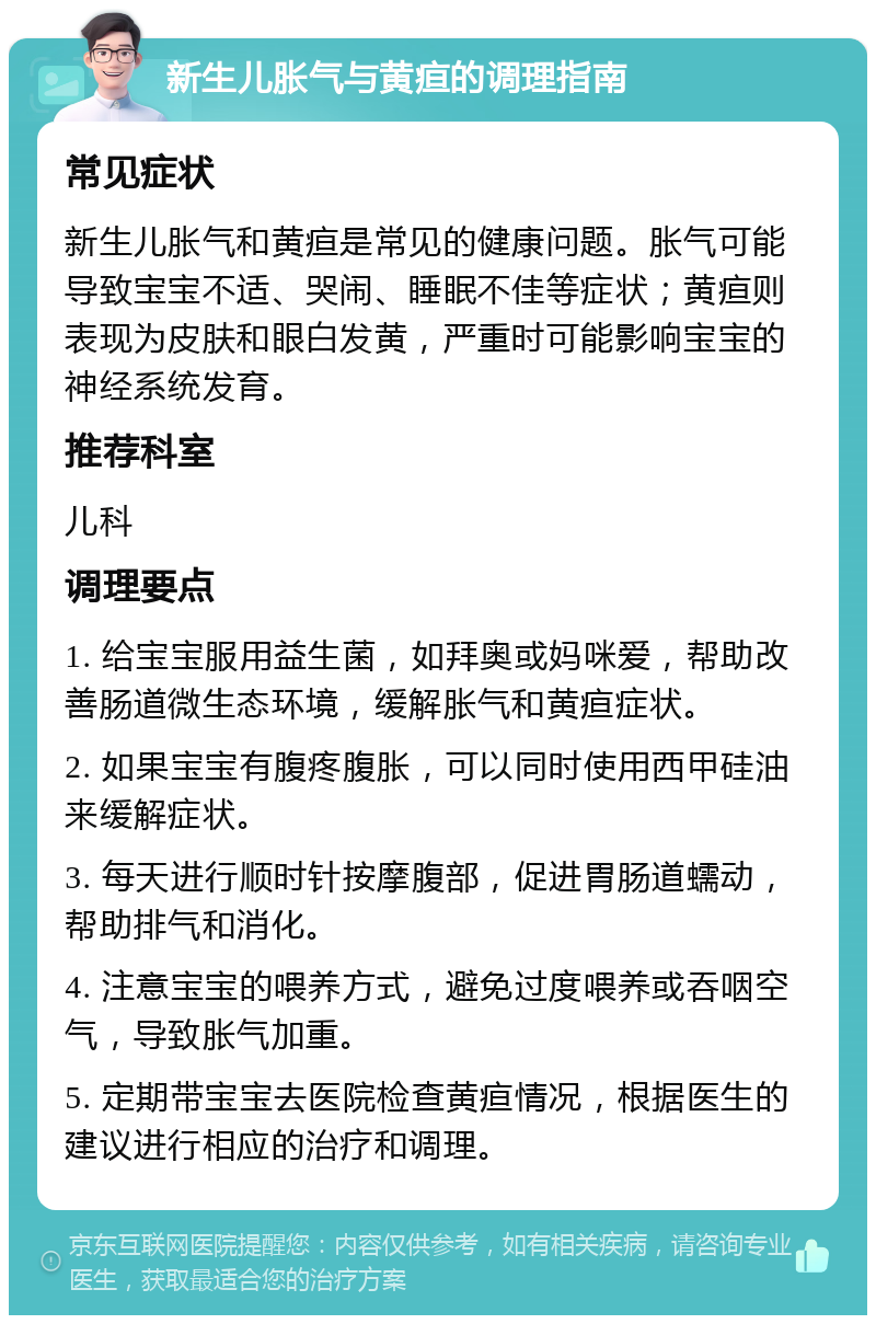 新生儿胀气与黄疸的调理指南 常见症状 新生儿胀气和黄疸是常见的健康问题。胀气可能导致宝宝不适、哭闹、睡眠不佳等症状；黄疸则表现为皮肤和眼白发黄，严重时可能影响宝宝的神经系统发育。 推荐科室 儿科 调理要点 1. 给宝宝服用益生菌，如拜奥或妈咪爱，帮助改善肠道微生态环境，缓解胀气和黄疸症状。 2. 如果宝宝有腹疼腹胀，可以同时使用西甲硅油来缓解症状。 3. 每天进行顺时针按摩腹部，促进胃肠道蠕动，帮助排气和消化。 4. 注意宝宝的喂养方式，避免过度喂养或吞咽空气，导致胀气加重。 5. 定期带宝宝去医院检查黄疸情况，根据医生的建议进行相应的治疗和调理。