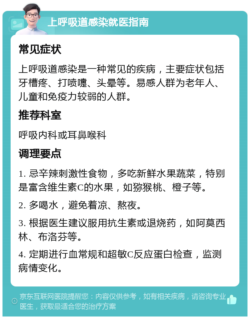 上呼吸道感染就医指南 常见症状 上呼吸道感染是一种常见的疾病，主要症状包括牙槽疼、打喷嚏、头晕等。易感人群为老年人、儿童和免疫力较弱的人群。 推荐科室 呼吸内科或耳鼻喉科 调理要点 1. 忌辛辣刺激性食物，多吃新鲜水果蔬菜，特别是富含维生素C的水果，如猕猴桃、橙子等。 2. 多喝水，避免着凉、熬夜。 3. 根据医生建议服用抗生素或退烧药，如阿莫西林、布洛芬等。 4. 定期进行血常规和超敏C反应蛋白检查，监测病情变化。