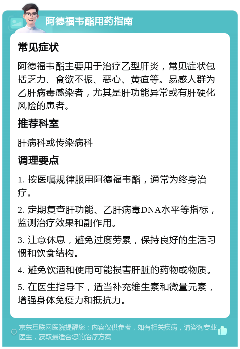 阿德福韦酯用药指南 常见症状 阿德福韦酯主要用于治疗乙型肝炎，常见症状包括乏力、食欲不振、恶心、黄疸等。易感人群为乙肝病毒感染者，尤其是肝功能异常或有肝硬化风险的患者。 推荐科室 肝病科或传染病科 调理要点 1. 按医嘱规律服用阿德福韦酯，通常为终身治疗。 2. 定期复查肝功能、乙肝病毒DNA水平等指标，监测治疗效果和副作用。 3. 注意休息，避免过度劳累，保持良好的生活习惯和饮食结构。 4. 避免饮酒和使用可能损害肝脏的药物或物质。 5. 在医生指导下，适当补充维生素和微量元素，增强身体免疫力和抵抗力。