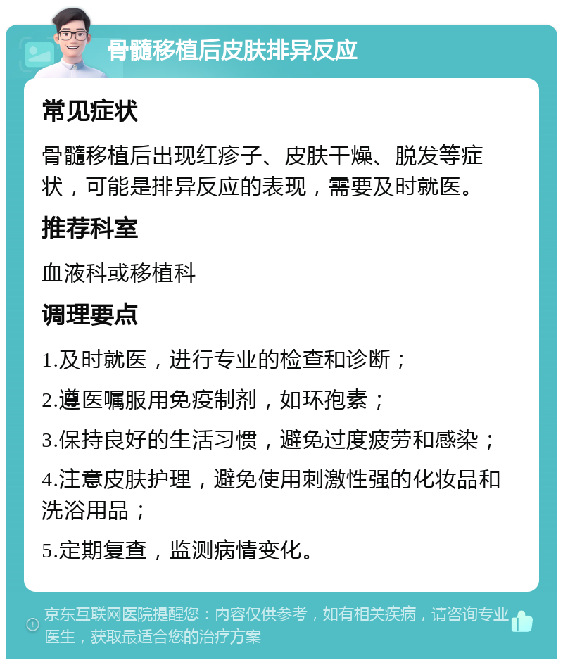 骨髓移植后皮肤排异反应 常见症状 骨髓移植后出现红疹子、皮肤干燥、脱发等症状，可能是排异反应的表现，需要及时就医。 推荐科室 血液科或移植科 调理要点 1.及时就医，进行专业的检查和诊断； 2.遵医嘱服用免疫制剂，如环孢素； 3.保持良好的生活习惯，避免过度疲劳和感染； 4.注意皮肤护理，避免使用刺激性强的化妆品和洗浴用品； 5.定期复查，监测病情变化。