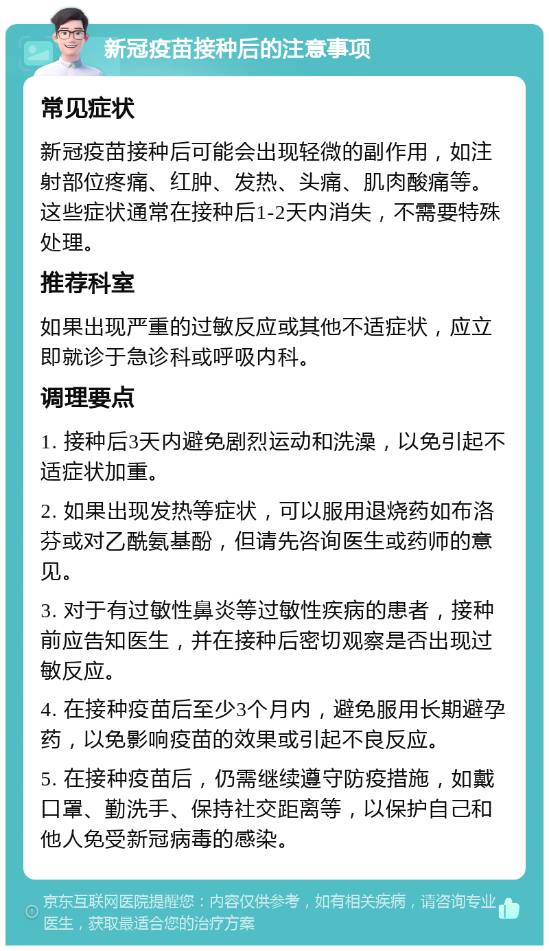 新冠疫苗接种后的注意事项 常见症状 新冠疫苗接种后可能会出现轻微的副作用，如注射部位疼痛、红肿、发热、头痛、肌肉酸痛等。这些症状通常在接种后1-2天内消失，不需要特殊处理。 推荐科室 如果出现严重的过敏反应或其他不适症状，应立即就诊于急诊科或呼吸内科。 调理要点 1. 接种后3天内避免剧烈运动和洗澡，以免引起不适症状加重。 2. 如果出现发热等症状，可以服用退烧药如布洛芬或对乙酰氨基酚，但请先咨询医生或药师的意见。 3. 对于有过敏性鼻炎等过敏性疾病的患者，接种前应告知医生，并在接种后密切观察是否出现过敏反应。 4. 在接种疫苗后至少3个月内，避免服用长期避孕药，以免影响疫苗的效果或引起不良反应。 5. 在接种疫苗后，仍需继续遵守防疫措施，如戴口罩、勤洗手、保持社交距离等，以保护自己和他人免受新冠病毒的感染。