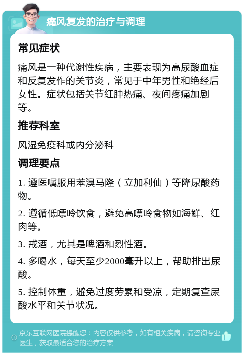 痛风复发的治疗与调理 常见症状 痛风是一种代谢性疾病，主要表现为高尿酸血症和反复发作的关节炎，常见于中年男性和绝经后女性。症状包括关节红肿热痛、夜间疼痛加剧等。 推荐科室 风湿免疫科或内分泌科 调理要点 1. 遵医嘱服用苯溴马隆（立加利仙）等降尿酸药物。 2. 遵循低嘌呤饮食，避免高嘌呤食物如海鲜、红肉等。 3. 戒酒，尤其是啤酒和烈性酒。 4. 多喝水，每天至少2000毫升以上，帮助排出尿酸。 5. 控制体重，避免过度劳累和受凉，定期复查尿酸水平和关节状况。