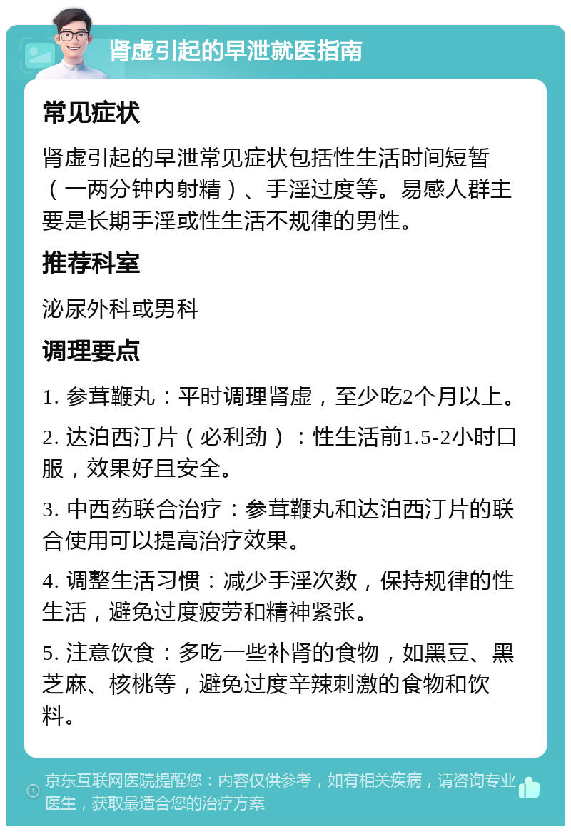 肾虚引起的早泄就医指南 常见症状 肾虚引起的早泄常见症状包括性生活时间短暂（一两分钟内射精）、手淫过度等。易感人群主要是长期手淫或性生活不规律的男性。 推荐科室 泌尿外科或男科 调理要点 1. 参茸鞭丸：平时调理肾虚，至少吃2个月以上。 2. 达泊西汀片（必利劲）：性生活前1.5-2小时口服，效果好且安全。 3. 中西药联合治疗：参茸鞭丸和达泊西汀片的联合使用可以提高治疗效果。 4. 调整生活习惯：减少手淫次数，保持规律的性生活，避免过度疲劳和精神紧张。 5. 注意饮食：多吃一些补肾的食物，如黑豆、黑芝麻、核桃等，避免过度辛辣刺激的食物和饮料。