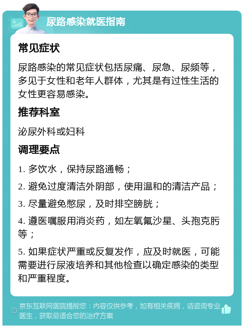 尿路感染就医指南 常见症状 尿路感染的常见症状包括尿痛、尿急、尿频等，多见于女性和老年人群体，尤其是有过性生活的女性更容易感染。 推荐科室 泌尿外科或妇科 调理要点 1. 多饮水，保持尿路通畅； 2. 避免过度清洁外阴部，使用温和的清洁产品； 3. 尽量避免憋尿，及时排空膀胱； 4. 遵医嘱服用消炎药，如左氧氟沙星、头孢克肟等； 5. 如果症状严重或反复发作，应及时就医，可能需要进行尿液培养和其他检查以确定感染的类型和严重程度。