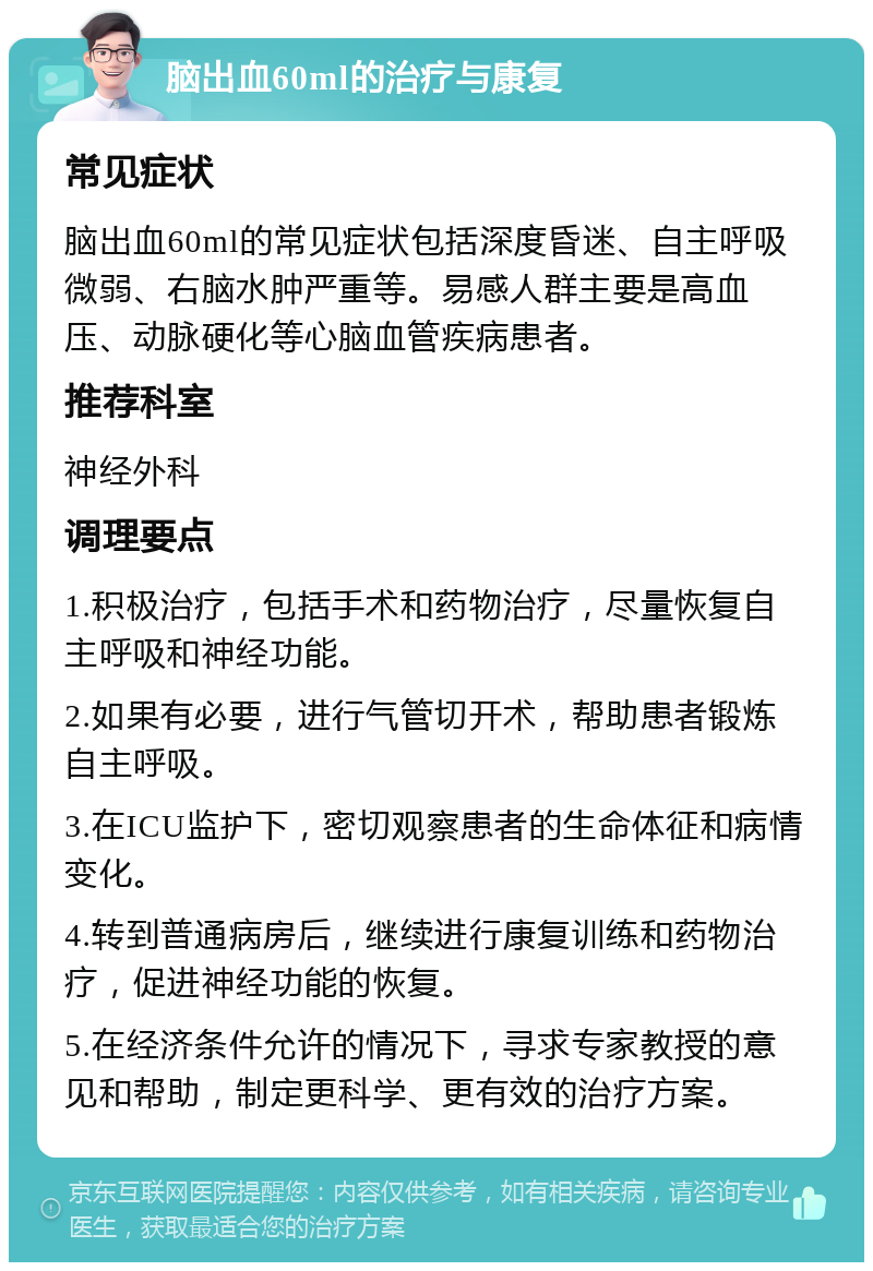 脑出血60ml的治疗与康复 常见症状 脑出血60ml的常见症状包括深度昏迷、自主呼吸微弱、右脑水肿严重等。易感人群主要是高血压、动脉硬化等心脑血管疾病患者。 推荐科室 神经外科 调理要点 1.积极治疗，包括手术和药物治疗，尽量恢复自主呼吸和神经功能。 2.如果有必要，进行气管切开术，帮助患者锻炼自主呼吸。 3.在ICU监护下，密切观察患者的生命体征和病情变化。 4.转到普通病房后，继续进行康复训练和药物治疗，促进神经功能的恢复。 5.在经济条件允许的情况下，寻求专家教授的意见和帮助，制定更科学、更有效的治疗方案。