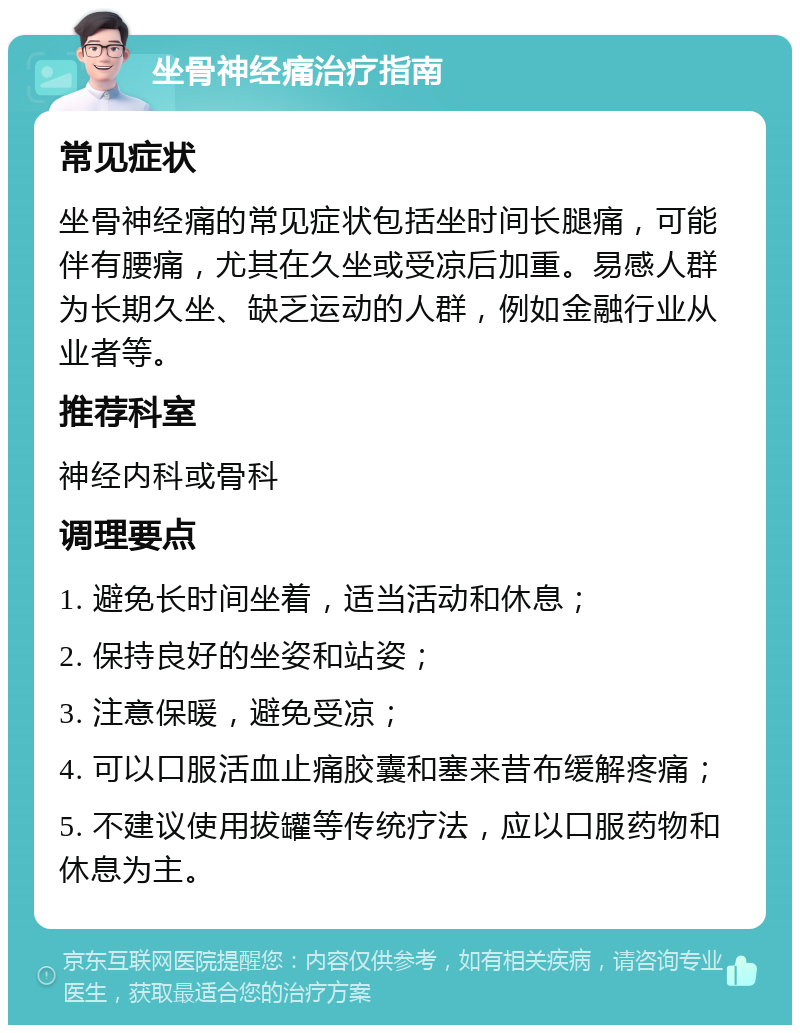 坐骨神经痛治疗指南 常见症状 坐骨神经痛的常见症状包括坐时间长腿痛，可能伴有腰痛，尤其在久坐或受凉后加重。易感人群为长期久坐、缺乏运动的人群，例如金融行业从业者等。 推荐科室 神经内科或骨科 调理要点 1. 避免长时间坐着，适当活动和休息； 2. 保持良好的坐姿和站姿； 3. 注意保暖，避免受凉； 4. 可以口服活血止痛胶囊和塞来昔布缓解疼痛； 5. 不建议使用拔罐等传统疗法，应以口服药物和休息为主。