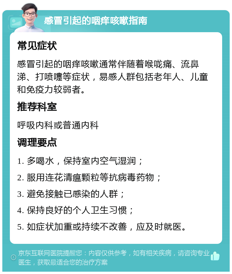 感冒引起的咽痒咳嗽指南 常见症状 感冒引起的咽痒咳嗽通常伴随着喉咙痛、流鼻涕、打喷嚏等症状，易感人群包括老年人、儿童和免疫力较弱者。 推荐科室 呼吸内科或普通内科 调理要点 1. 多喝水，保持室内空气湿润； 2. 服用连花清瘟颗粒等抗病毒药物； 3. 避免接触已感染的人群； 4. 保持良好的个人卫生习惯； 5. 如症状加重或持续不改善，应及时就医。