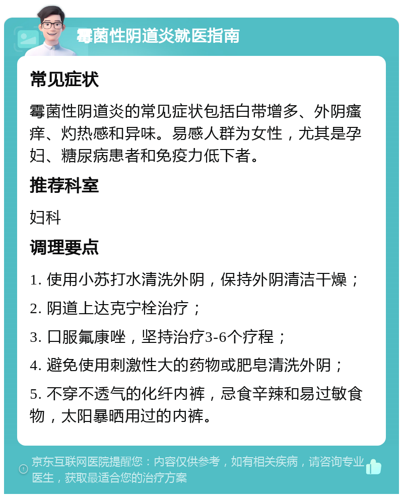 霉菌性阴道炎就医指南 常见症状 霉菌性阴道炎的常见症状包括白带增多、外阴瘙痒、灼热感和异味。易感人群为女性，尤其是孕妇、糖尿病患者和免疫力低下者。 推荐科室 妇科 调理要点 1. 使用小苏打水清洗外阴，保持外阴清洁干燥； 2. 阴道上达克宁栓治疗； 3. 口服氟康唑，坚持治疗3-6个疗程； 4. 避免使用刺激性大的药物或肥皂清洗外阴； 5. 不穿不透气的化纤内裤，忌食辛辣和易过敏食物，太阳暴晒用过的内裤。