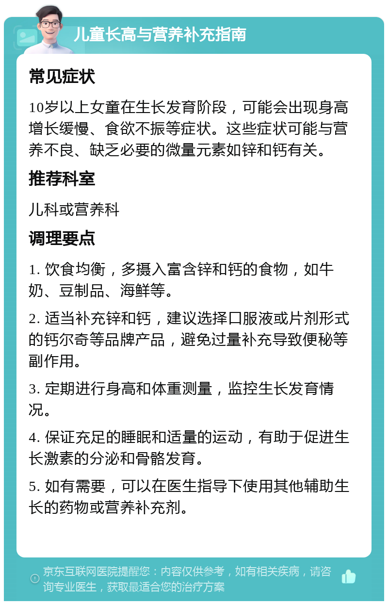 儿童长高与营养补充指南 常见症状 10岁以上女童在生长发育阶段，可能会出现身高增长缓慢、食欲不振等症状。这些症状可能与营养不良、缺乏必要的微量元素如锌和钙有关。 推荐科室 儿科或营养科 调理要点 1. 饮食均衡，多摄入富含锌和钙的食物，如牛奶、豆制品、海鲜等。 2. 适当补充锌和钙，建议选择口服液或片剂形式的钙尔奇等品牌产品，避免过量补充导致便秘等副作用。 3. 定期进行身高和体重测量，监控生长发育情况。 4. 保证充足的睡眠和适量的运动，有助于促进生长激素的分泌和骨骼发育。 5. 如有需要，可以在医生指导下使用其他辅助生长的药物或营养补充剂。