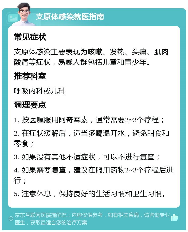 支原体感染就医指南 常见症状 支原体感染主要表现为咳嗽、发热、头痛、肌肉酸痛等症状，易感人群包括儿童和青少年。 推荐科室 呼吸内科或儿科 调理要点 1. 按医嘱服用阿奇霉素，通常需要2~3个疗程； 2. 在症状缓解后，适当多喝温开水，避免甜食和零食； 3. 如果没有其他不适症状，可以不进行复查； 4. 如果需要复查，建议在服用药物2~3个疗程后进行； 5. 注意休息，保持良好的生活习惯和卫生习惯。