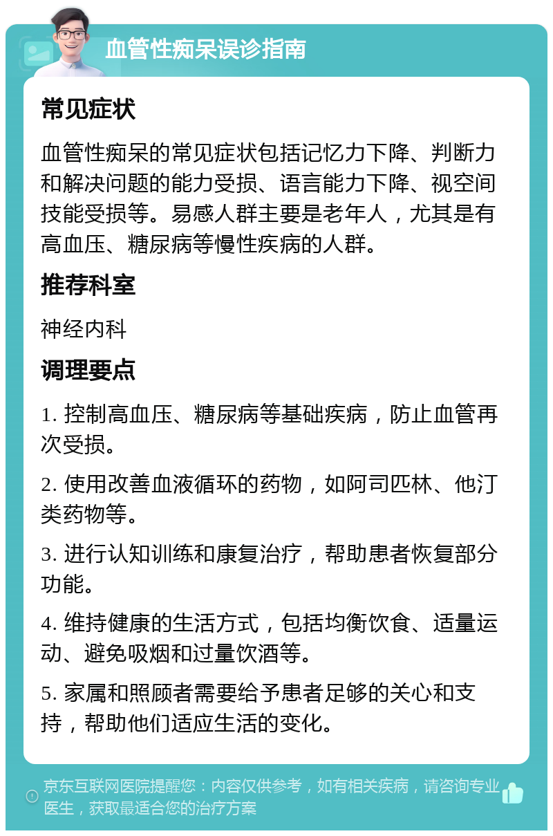 血管性痴呆误诊指南 常见症状 血管性痴呆的常见症状包括记忆力下降、判断力和解决问题的能力受损、语言能力下降、视空间技能受损等。易感人群主要是老年人，尤其是有高血压、糖尿病等慢性疾病的人群。 推荐科室 神经内科 调理要点 1. 控制高血压、糖尿病等基础疾病，防止血管再次受损。 2. 使用改善血液循环的药物，如阿司匹林、他汀类药物等。 3. 进行认知训练和康复治疗，帮助患者恢复部分功能。 4. 维持健康的生活方式，包括均衡饮食、适量运动、避免吸烟和过量饮酒等。 5. 家属和照顾者需要给予患者足够的关心和支持，帮助他们适应生活的变化。