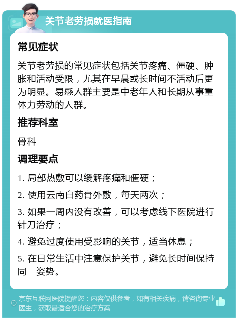 关节老劳损就医指南 常见症状 关节老劳损的常见症状包括关节疼痛、僵硬、肿胀和活动受限，尤其在早晨或长时间不活动后更为明显。易感人群主要是中老年人和长期从事重体力劳动的人群。 推荐科室 骨科 调理要点 1. 局部热敷可以缓解疼痛和僵硬； 2. 使用云南白药膏外敷，每天两次； 3. 如果一周内没有改善，可以考虑线下医院进行针刀治疗； 4. 避免过度使用受影响的关节，适当休息； 5. 在日常生活中注意保护关节，避免长时间保持同一姿势。