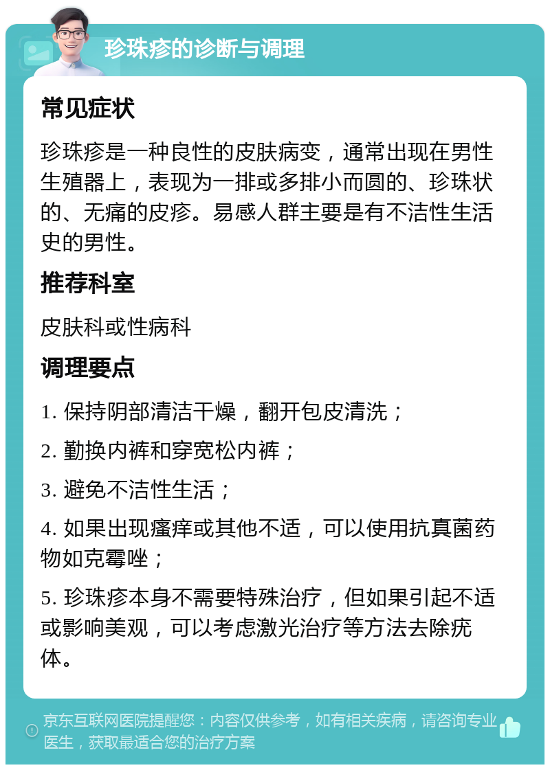 珍珠疹的诊断与调理 常见症状 珍珠疹是一种良性的皮肤病变，通常出现在男性生殖器上，表现为一排或多排小而圆的、珍珠状的、无痛的皮疹。易感人群主要是有不洁性生活史的男性。 推荐科室 皮肤科或性病科 调理要点 1. 保持阴部清洁干燥，翻开包皮清洗； 2. 勤换内裤和穿宽松内裤； 3. 避免不洁性生活； 4. 如果出现瘙痒或其他不适，可以使用抗真菌药物如克霉唑； 5. 珍珠疹本身不需要特殊治疗，但如果引起不适或影响美观，可以考虑激光治疗等方法去除疣体。