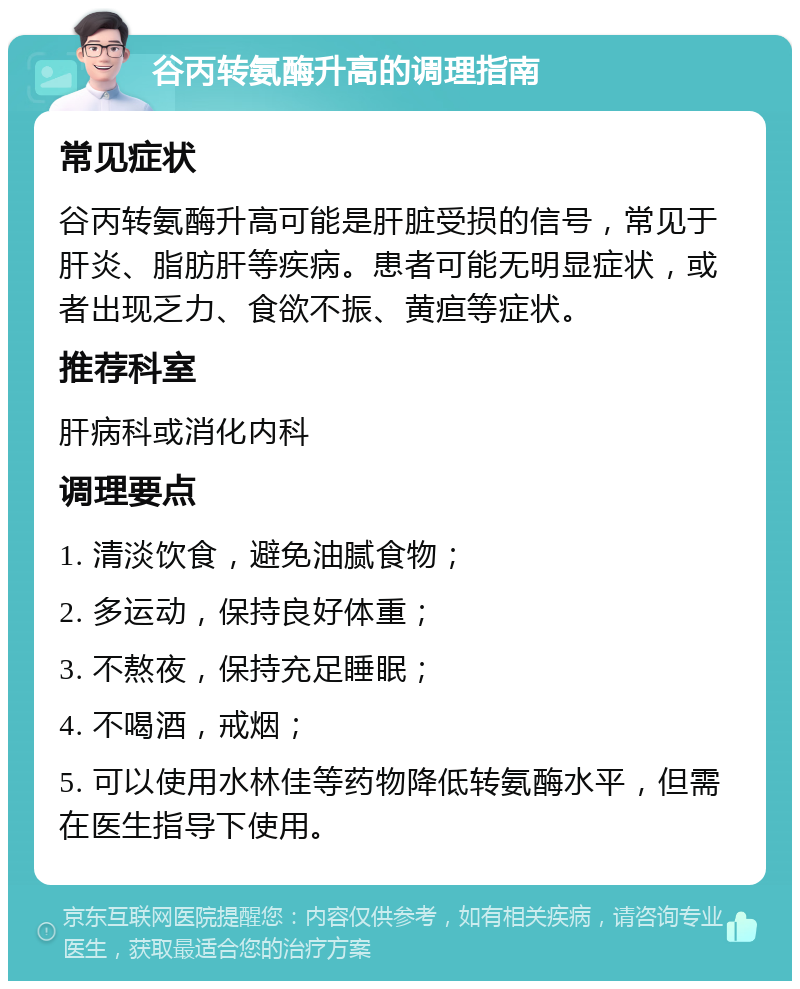 谷丙转氨酶升高的调理指南 常见症状 谷丙转氨酶升高可能是肝脏受损的信号，常见于肝炎、脂肪肝等疾病。患者可能无明显症状，或者出现乏力、食欲不振、黄疸等症状。 推荐科室 肝病科或消化内科 调理要点 1. 清淡饮食，避免油腻食物； 2. 多运动，保持良好体重； 3. 不熬夜，保持充足睡眠； 4. 不喝酒，戒烟； 5. 可以使用水林佳等药物降低转氨酶水平，但需在医生指导下使用。