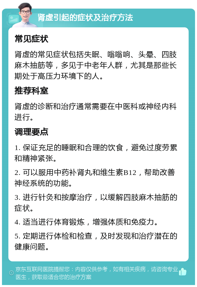 肾虚引起的症状及治疗方法 常见症状 肾虚的常见症状包括失眠、嗡嗡响、头晕、四肢麻木抽筋等，多见于中老年人群，尤其是那些长期处于高压力环境下的人。 推荐科室 肾虚的诊断和治疗通常需要在中医科或神经内科进行。 调理要点 1. 保证充足的睡眠和合理的饮食，避免过度劳累和精神紧张。 2. 可以服用中药补肾丸和维生素B12，帮助改善神经系统的功能。 3. 进行针灸和按摩治疗，以缓解四肢麻木抽筋的症状。 4. 适当进行体育锻炼，增强体质和免疫力。 5. 定期进行体检和检查，及时发现和治疗潜在的健康问题。