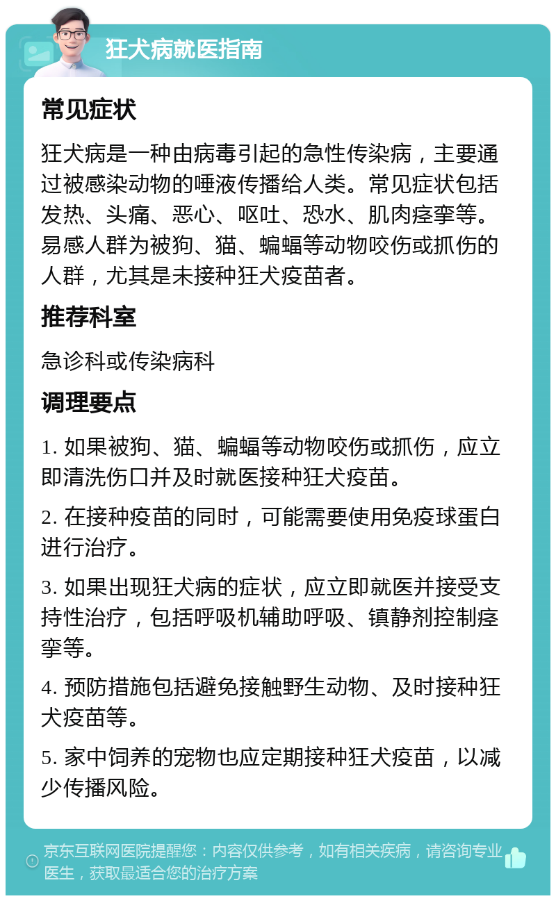 狂犬病就医指南 常见症状 狂犬病是一种由病毒引起的急性传染病，主要通过被感染动物的唾液传播给人类。常见症状包括发热、头痛、恶心、呕吐、恐水、肌肉痉挛等。易感人群为被狗、猫、蝙蝠等动物咬伤或抓伤的人群，尤其是未接种狂犬疫苗者。 推荐科室 急诊科或传染病科 调理要点 1. 如果被狗、猫、蝙蝠等动物咬伤或抓伤，应立即清洗伤口并及时就医接种狂犬疫苗。 2. 在接种疫苗的同时，可能需要使用免疫球蛋白进行治疗。 3. 如果出现狂犬病的症状，应立即就医并接受支持性治疗，包括呼吸机辅助呼吸、镇静剂控制痉挛等。 4. 预防措施包括避免接触野生动物、及时接种狂犬疫苗等。 5. 家中饲养的宠物也应定期接种狂犬疫苗，以减少传播风险。