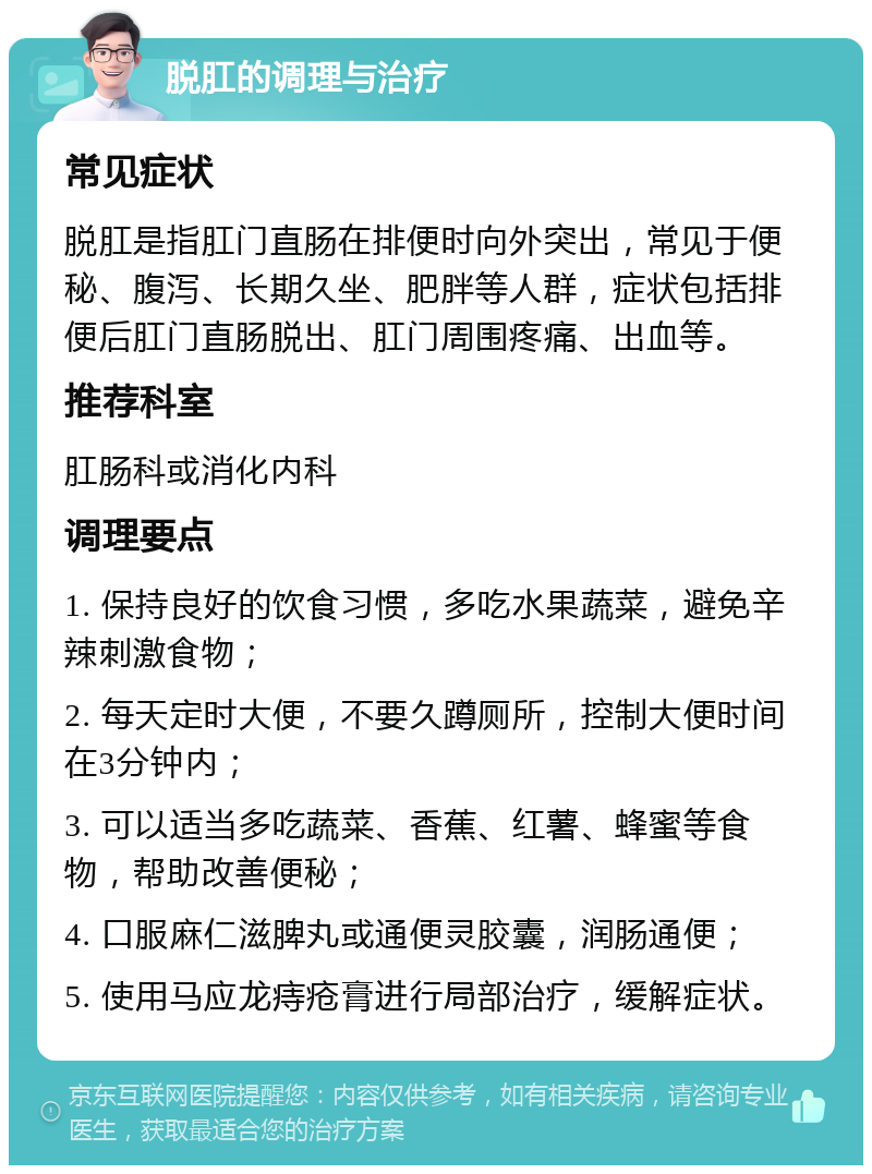 脱肛的调理与治疗 常见症状 脱肛是指肛门直肠在排便时向外突出，常见于便秘、腹泻、长期久坐、肥胖等人群，症状包括排便后肛门直肠脱出、肛门周围疼痛、出血等。 推荐科室 肛肠科或消化内科 调理要点 1. 保持良好的饮食习惯，多吃水果蔬菜，避免辛辣刺激食物； 2. 每天定时大便，不要久蹲厕所，控制大便时间在3分钟内； 3. 可以适当多吃蔬菜、香蕉、红薯、蜂蜜等食物，帮助改善便秘； 4. 口服麻仁滋脾丸或通便灵胶囊，润肠通便； 5. 使用马应龙痔疮膏进行局部治疗，缓解症状。