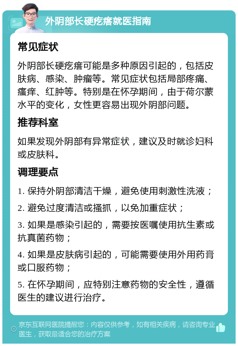 外阴部长硬疙瘩就医指南 常见症状 外阴部长硬疙瘩可能是多种原因引起的，包括皮肤病、感染、肿瘤等。常见症状包括局部疼痛、瘙痒、红肿等。特别是在怀孕期间，由于荷尔蒙水平的变化，女性更容易出现外阴部问题。 推荐科室 如果发现外阴部有异常症状，建议及时就诊妇科或皮肤科。 调理要点 1. 保持外阴部清洁干燥，避免使用刺激性洗液； 2. 避免过度清洁或搔抓，以免加重症状； 3. 如果是感染引起的，需要按医嘱使用抗生素或抗真菌药物； 4. 如果是皮肤病引起的，可能需要使用外用药膏或口服药物； 5. 在怀孕期间，应特别注意药物的安全性，遵循医生的建议进行治疗。