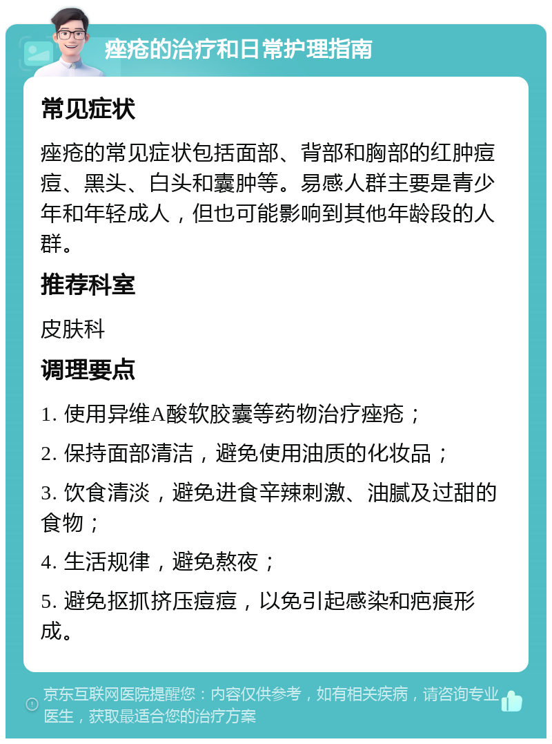 痤疮的治疗和日常护理指南 常见症状 痤疮的常见症状包括面部、背部和胸部的红肿痘痘、黑头、白头和囊肿等。易感人群主要是青少年和年轻成人，但也可能影响到其他年龄段的人群。 推荐科室 皮肤科 调理要点 1. 使用异维A酸软胶囊等药物治疗痤疮； 2. 保持面部清洁，避免使用油质的化妆品； 3. 饮食清淡，避免进食辛辣刺激、油腻及过甜的食物； 4. 生活规律，避免熬夜； 5. 避免抠抓挤压痘痘，以免引起感染和疤痕形成。