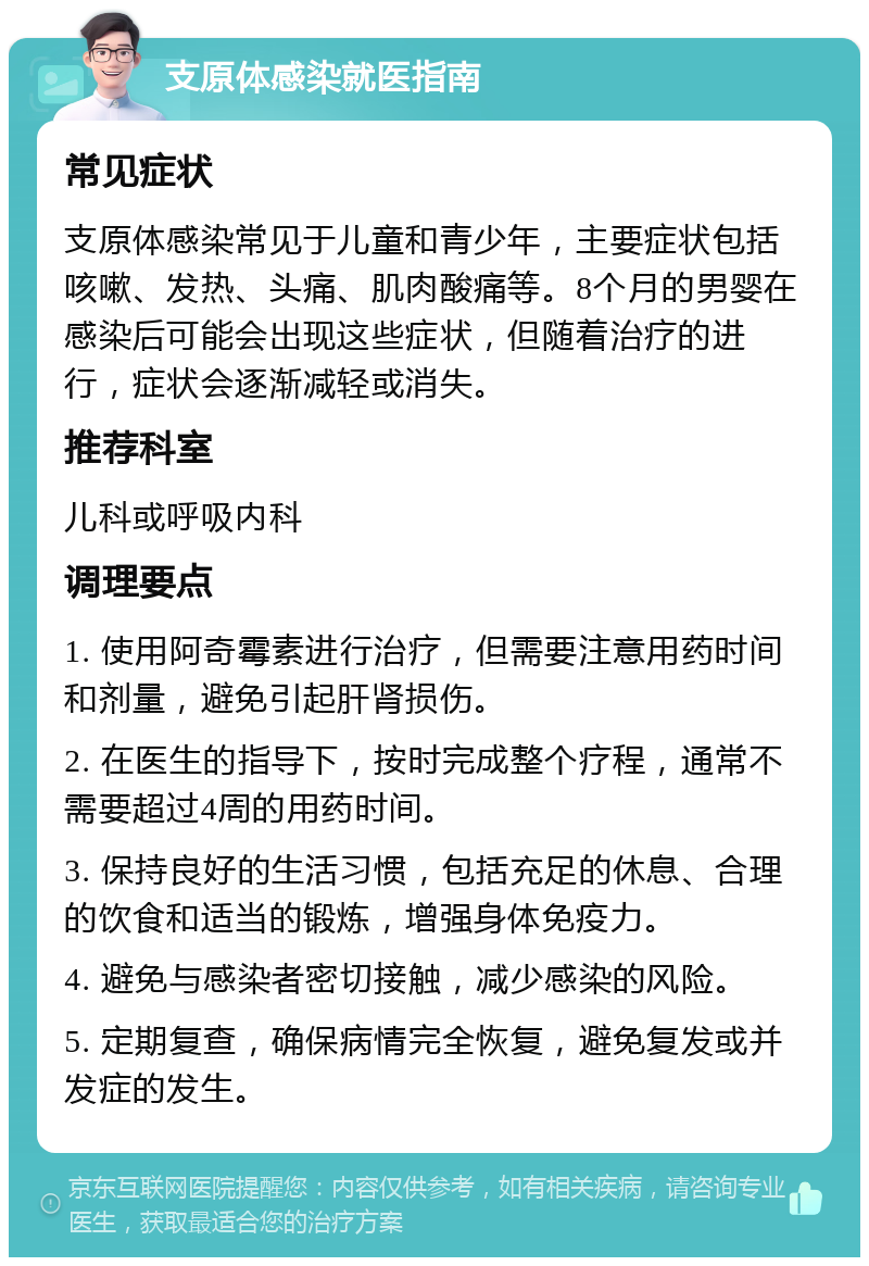 支原体感染就医指南 常见症状 支原体感染常见于儿童和青少年，主要症状包括咳嗽、发热、头痛、肌肉酸痛等。8个月的男婴在感染后可能会出现这些症状，但随着治疗的进行，症状会逐渐减轻或消失。 推荐科室 儿科或呼吸内科 调理要点 1. 使用阿奇霉素进行治疗，但需要注意用药时间和剂量，避免引起肝肾损伤。 2. 在医生的指导下，按时完成整个疗程，通常不需要超过4周的用药时间。 3. 保持良好的生活习惯，包括充足的休息、合理的饮食和适当的锻炼，增强身体免疫力。 4. 避免与感染者密切接触，减少感染的风险。 5. 定期复查，确保病情完全恢复，避免复发或并发症的发生。