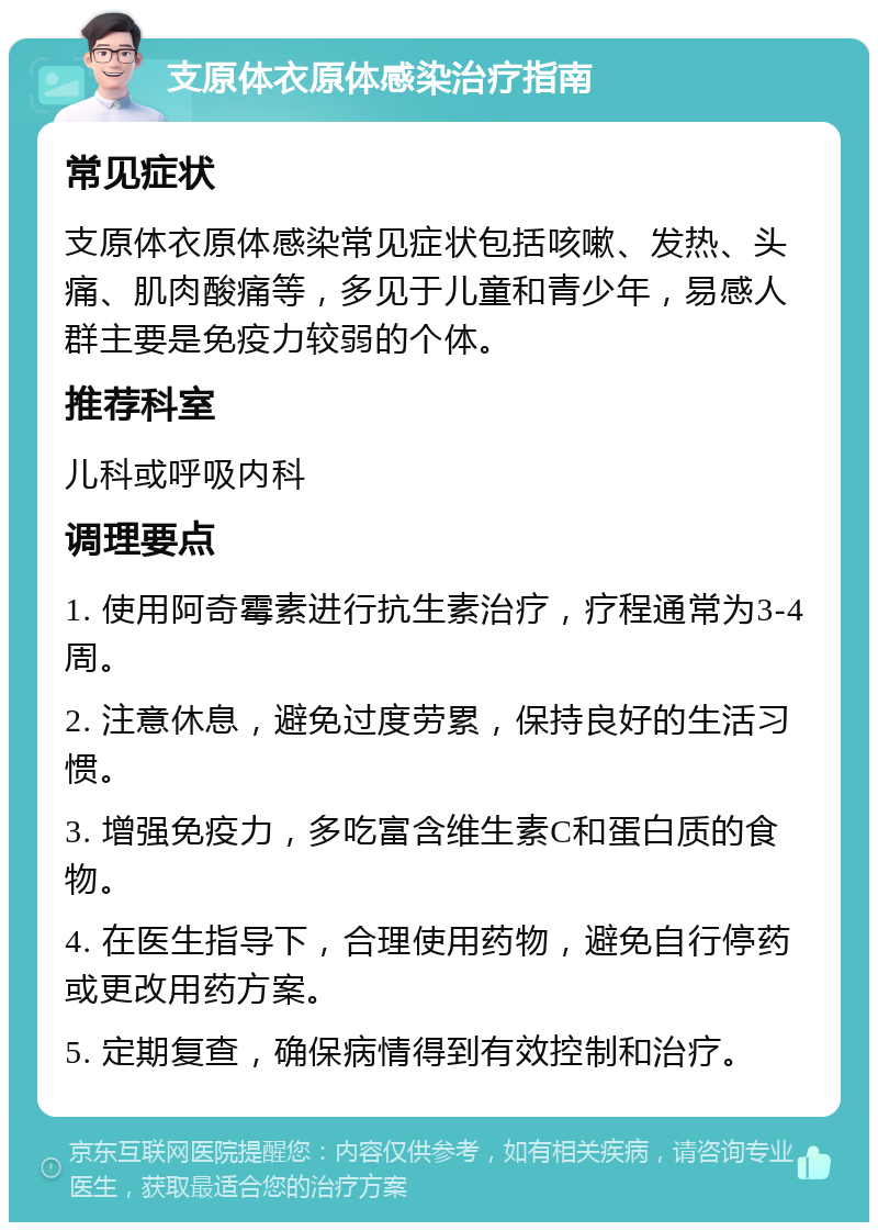 支原体衣原体感染治疗指南 常见症状 支原体衣原体感染常见症状包括咳嗽、发热、头痛、肌肉酸痛等，多见于儿童和青少年，易感人群主要是免疫力较弱的个体。 推荐科室 儿科或呼吸内科 调理要点 1. 使用阿奇霉素进行抗生素治疗，疗程通常为3-4周。 2. 注意休息，避免过度劳累，保持良好的生活习惯。 3. 增强免疫力，多吃富含维生素C和蛋白质的食物。 4. 在医生指导下，合理使用药物，避免自行停药或更改用药方案。 5. 定期复查，确保病情得到有效控制和治疗。