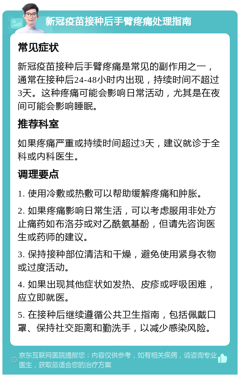 新冠疫苗接种后手臂疼痛处理指南 常见症状 新冠疫苗接种后手臂疼痛是常见的副作用之一，通常在接种后24-48小时内出现，持续时间不超过3天。这种疼痛可能会影响日常活动，尤其是在夜间可能会影响睡眠。 推荐科室 如果疼痛严重或持续时间超过3天，建议就诊于全科或内科医生。 调理要点 1. 使用冷敷或热敷可以帮助缓解疼痛和肿胀。 2. 如果疼痛影响日常生活，可以考虑服用非处方止痛药如布洛芬或对乙酰氨基酚，但请先咨询医生或药师的建议。 3. 保持接种部位清洁和干燥，避免使用紧身衣物或过度活动。 4. 如果出现其他症状如发热、皮疹或呼吸困难，应立即就医。 5. 在接种后继续遵循公共卫生指南，包括佩戴口罩、保持社交距离和勤洗手，以减少感染风险。