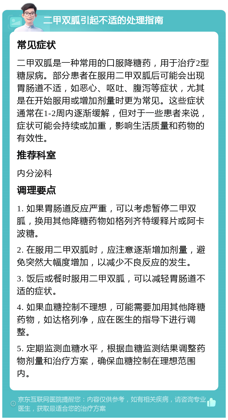 二甲双胍引起不适的处理指南 常见症状 二甲双胍是一种常用的口服降糖药，用于治疗2型糖尿病。部分患者在服用二甲双胍后可能会出现胃肠道不适，如恶心、呕吐、腹泻等症状，尤其是在开始服用或增加剂量时更为常见。这些症状通常在1-2周内逐渐缓解，但对于一些患者来说，症状可能会持续或加重，影响生活质量和药物的有效性。 推荐科室 内分泌科 调理要点 1. 如果胃肠道反应严重，可以考虑暂停二甲双胍，换用其他降糖药物如格列齐特缓释片或阿卡波糖。 2. 在服用二甲双胍时，应注意逐渐增加剂量，避免突然大幅度增加，以减少不良反应的发生。 3. 饭后或餐时服用二甲双胍，可以减轻胃肠道不适的症状。 4. 如果血糖控制不理想，可能需要加用其他降糖药物，如达格列净，应在医生的指导下进行调整。 5. 定期监测血糖水平，根据血糖监测结果调整药物剂量和治疗方案，确保血糖控制在理想范围内。