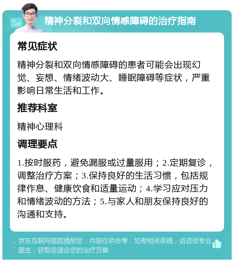 精神分裂和双向情感障碍的治疗指南 常见症状 精神分裂和双向情感障碍的患者可能会出现幻觉、妄想、情绪波动大、睡眠障碍等症状，严重影响日常生活和工作。 推荐科室 精神心理科 调理要点 1.按时服药，避免漏服或过量服用；2.定期复诊，调整治疗方案；3.保持良好的生活习惯，包括规律作息、健康饮食和适量运动；4.学习应对压力和情绪波动的方法；5.与家人和朋友保持良好的沟通和支持。