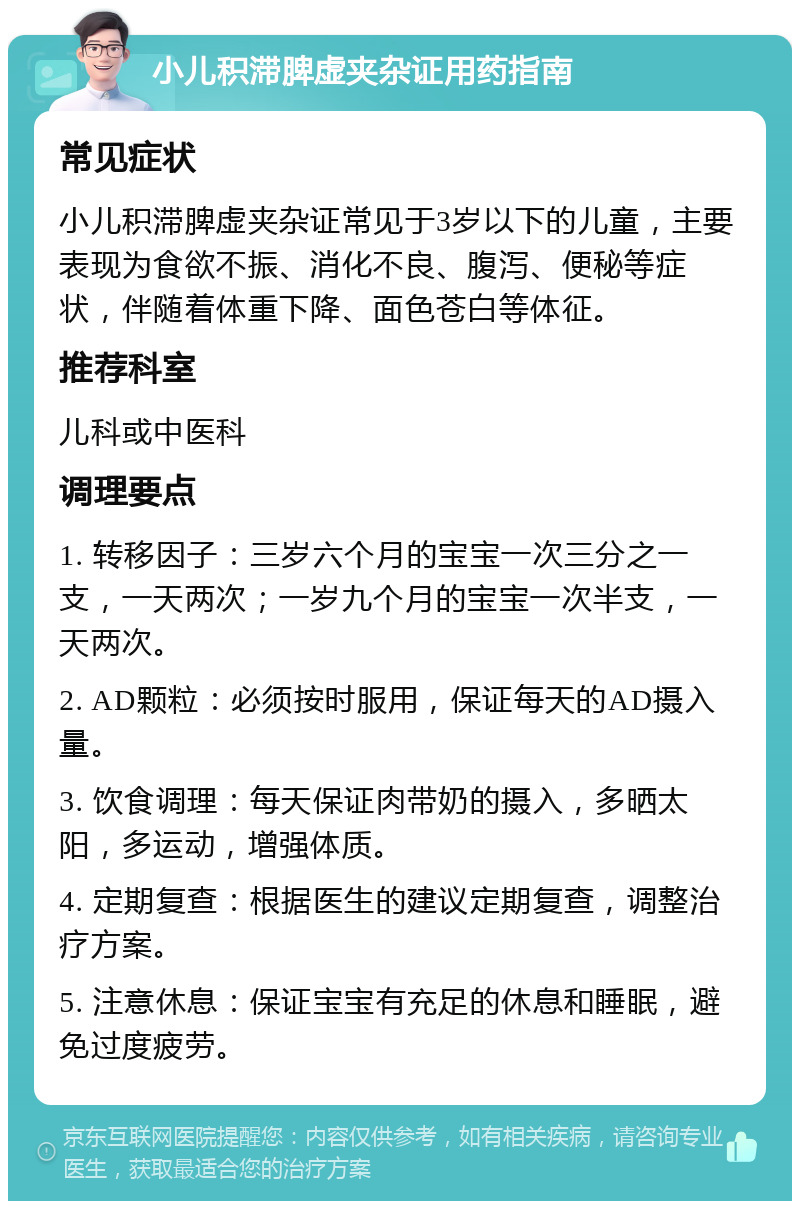 小儿积滞脾虚夹杂证用药指南 常见症状 小儿积滞脾虚夹杂证常见于3岁以下的儿童，主要表现为食欲不振、消化不良、腹泻、便秘等症状，伴随着体重下降、面色苍白等体征。 推荐科室 儿科或中医科 调理要点 1. 转移因子：三岁六个月的宝宝一次三分之一支，一天两次；一岁九个月的宝宝一次半支，一天两次。 2. AD颗粒：必须按时服用，保证每天的AD摄入量。 3. 饮食调理：每天保证肉带奶的摄入，多晒太阳，多运动，增强体质。 4. 定期复查：根据医生的建议定期复查，调整治疗方案。 5. 注意休息：保证宝宝有充足的休息和睡眠，避免过度疲劳。