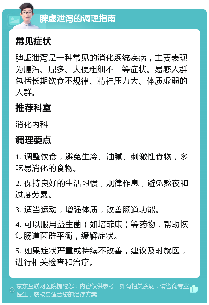 脾虚泄泻的调理指南 常见症状 脾虚泄泻是一种常见的消化系统疾病，主要表现为腹泻、屁多、大便粗细不一等症状。易感人群包括长期饮食不规律、精神压力大、体质虚弱的人群。 推荐科室 消化内科 调理要点 1. 调整饮食，避免生冷、油腻、刺激性食物，多吃易消化的食物。 2. 保持良好的生活习惯，规律作息，避免熬夜和过度劳累。 3. 适当运动，增强体质，改善肠道功能。 4. 可以服用益生菌（如培菲康）等药物，帮助恢复肠道菌群平衡，缓解症状。 5. 如果症状严重或持续不改善，建议及时就医，进行相关检查和治疗。