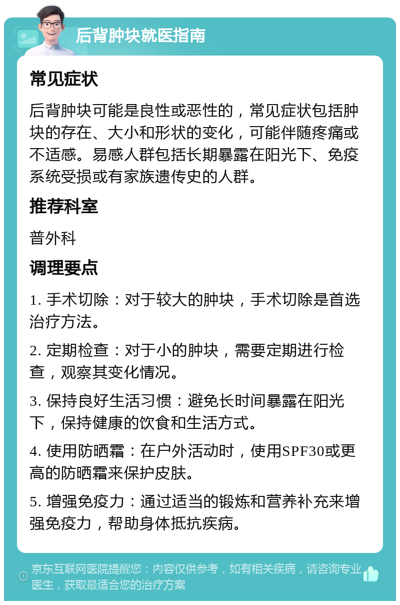 后背肿块就医指南 常见症状 后背肿块可能是良性或恶性的，常见症状包括肿块的存在、大小和形状的变化，可能伴随疼痛或不适感。易感人群包括长期暴露在阳光下、免疫系统受损或有家族遗传史的人群。 推荐科室 普外科 调理要点 1. 手术切除：对于较大的肿块，手术切除是首选治疗方法。 2. 定期检查：对于小的肿块，需要定期进行检查，观察其变化情况。 3. 保持良好生活习惯：避免长时间暴露在阳光下，保持健康的饮食和生活方式。 4. 使用防晒霜：在户外活动时，使用SPF30或更高的防晒霜来保护皮肤。 5. 增强免疫力：通过适当的锻炼和营养补充来增强免疫力，帮助身体抵抗疾病。