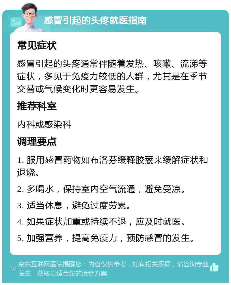 感冒引起的头疼就医指南 常见症状 感冒引起的头疼通常伴随着发热、咳嗽、流涕等症状，多见于免疫力较低的人群，尤其是在季节交替或气候变化时更容易发生。 推荐科室 内科或感染科 调理要点 1. 服用感冒药物如布洛芬缓释胶囊来缓解症状和退烧。 2. 多喝水，保持室内空气流通，避免受凉。 3. 适当休息，避免过度劳累。 4. 如果症状加重或持续不退，应及时就医。 5. 加强营养，提高免疫力，预防感冒的发生。