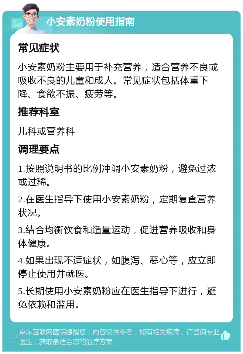 小安素奶粉使用指南 常见症状 小安素奶粉主要用于补充营养，适合营养不良或吸收不良的儿童和成人。常见症状包括体重下降、食欲不振、疲劳等。 推荐科室 儿科或营养科 调理要点 1.按照说明书的比例冲调小安素奶粉，避免过浓或过稀。 2.在医生指导下使用小安素奶粉，定期复查营养状况。 3.结合均衡饮食和适量运动，促进营养吸收和身体健康。 4.如果出现不适症状，如腹泻、恶心等，应立即停止使用并就医。 5.长期使用小安素奶粉应在医生指导下进行，避免依赖和滥用。