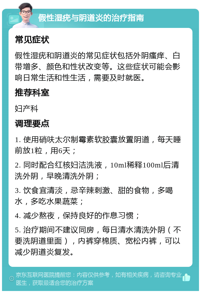 假性湿疣与阴道炎的治疗指南 常见症状 假性湿疣和阴道炎的常见症状包括外阴瘙痒、白带增多、颜色和性状改变等。这些症状可能会影响日常生活和性生活，需要及时就医。 推荐科室 妇产科 调理要点 1. 使用硝呋太尔制霉素软胶囊放置阴道，每天睡前放1粒，用6天； 2. 同时配合红核妇洁洗液，10ml稀释100ml后清洗外阴，早晚清洗外阴； 3. 饮食宜清淡，忌辛辣刺激、甜的食物，多喝水，多吃水果蔬菜； 4. 减少熬夜，保持良好的作息习惯； 5. 治疗期间不建议同房，每日清水清洗外阴（不要洗阴道里面），内裤穿棉质、宽松内裤，可以减少阴道炎复发。