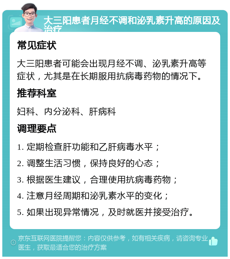 大三阳患者月经不调和泌乳素升高的原因及治疗 常见症状 大三阳患者可能会出现月经不调、泌乳素升高等症状，尤其是在长期服用抗病毒药物的情况下。 推荐科室 妇科、内分泌科、肝病科 调理要点 1. 定期检查肝功能和乙肝病毒水平； 2. 调整生活习惯，保持良好的心态； 3. 根据医生建议，合理使用抗病毒药物； 4. 注意月经周期和泌乳素水平的变化； 5. 如果出现异常情况，及时就医并接受治疗。