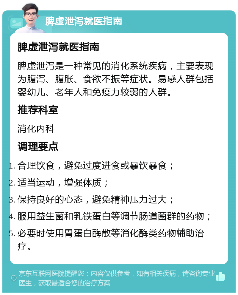 脾虚泄泻就医指南 脾虚泄泻就医指南 脾虚泄泻是一种常见的消化系统疾病，主要表现为腹泻、腹胀、食欲不振等症状。易感人群包括婴幼儿、老年人和免疫力较弱的人群。 推荐科室 消化内科 调理要点 合理饮食，避免过度进食或暴饮暴食； 适当运动，增强体质； 保持良好的心态，避免精神压力过大； 服用益生菌和乳铁蛋白等调节肠道菌群的药物； 必要时使用胃蛋白酶散等消化酶类药物辅助治疗。