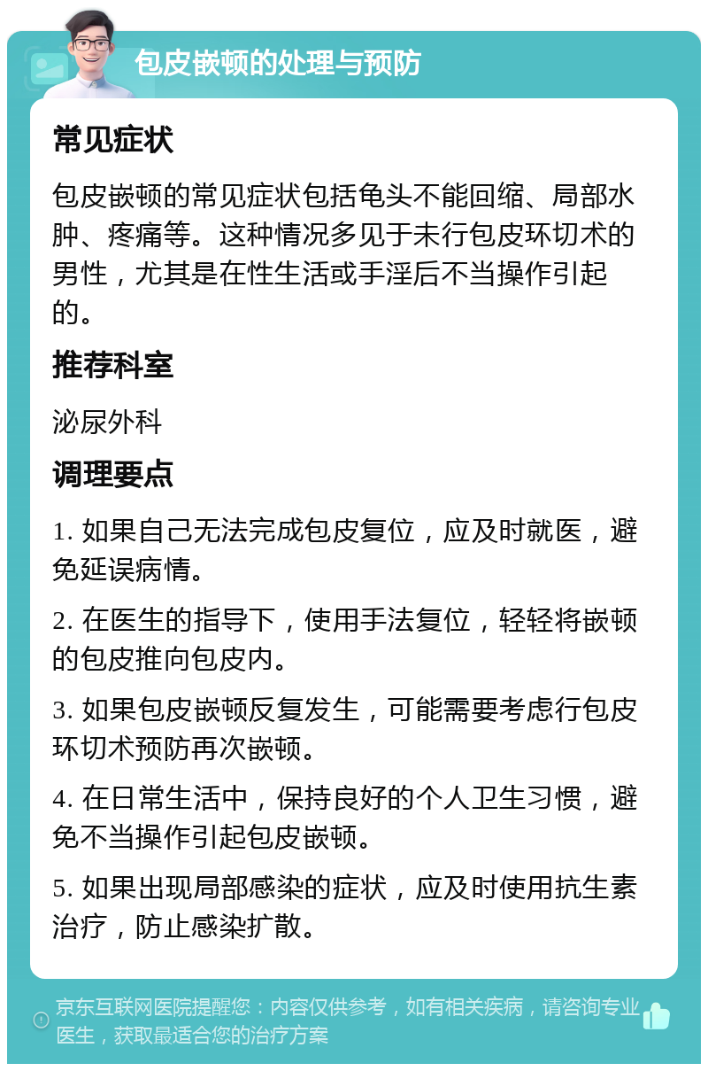 包皮嵌顿的处理与预防 常见症状 包皮嵌顿的常见症状包括龟头不能回缩、局部水肿、疼痛等。这种情况多见于未行包皮环切术的男性，尤其是在性生活或手淫后不当操作引起的。 推荐科室 泌尿外科 调理要点 1. 如果自己无法完成包皮复位，应及时就医，避免延误病情。 2. 在医生的指导下，使用手法复位，轻轻将嵌顿的包皮推向包皮内。 3. 如果包皮嵌顿反复发生，可能需要考虑行包皮环切术预防再次嵌顿。 4. 在日常生活中，保持良好的个人卫生习惯，避免不当操作引起包皮嵌顿。 5. 如果出现局部感染的症状，应及时使用抗生素治疗，防止感染扩散。