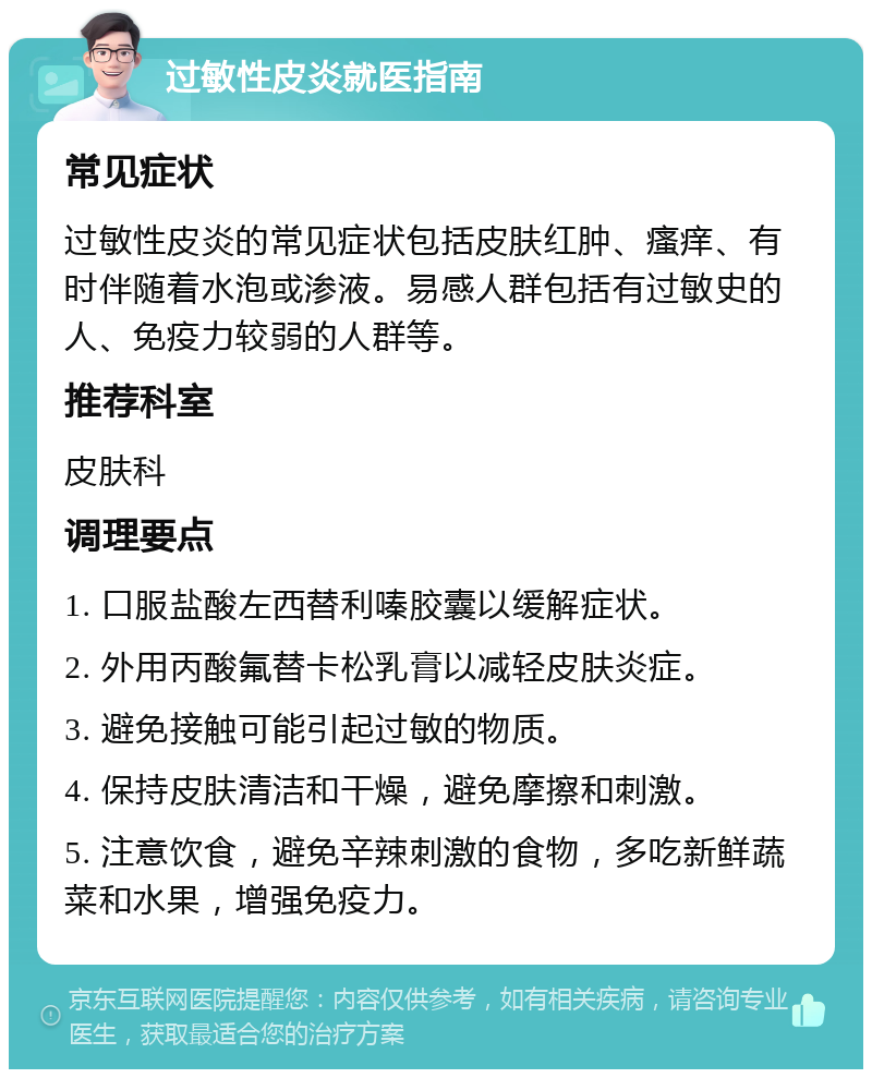 过敏性皮炎就医指南 常见症状 过敏性皮炎的常见症状包括皮肤红肿、瘙痒、有时伴随着水泡或渗液。易感人群包括有过敏史的人、免疫力较弱的人群等。 推荐科室 皮肤科 调理要点 1. 口服盐酸左西替利嗪胶囊以缓解症状。 2. 外用丙酸氟替卡松乳膏以减轻皮肤炎症。 3. 避免接触可能引起过敏的物质。 4. 保持皮肤清洁和干燥，避免摩擦和刺激。 5. 注意饮食，避免辛辣刺激的食物，多吃新鲜蔬菜和水果，增强免疫力。