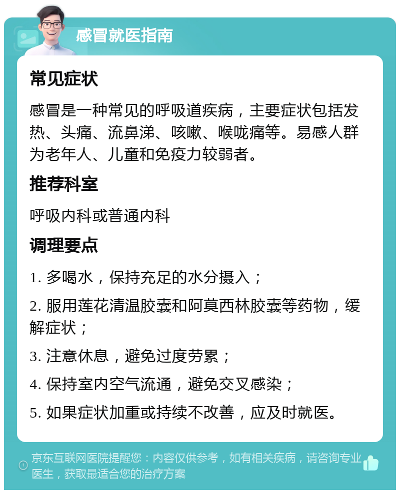 感冒就医指南 常见症状 感冒是一种常见的呼吸道疾病，主要症状包括发热、头痛、流鼻涕、咳嗽、喉咙痛等。易感人群为老年人、儿童和免疫力较弱者。 推荐科室 呼吸内科或普通内科 调理要点 1. 多喝水，保持充足的水分摄入； 2. 服用莲花清温胶囊和阿莫西林胶囊等药物，缓解症状； 3. 注意休息，避免过度劳累； 4. 保持室内空气流通，避免交叉感染； 5. 如果症状加重或持续不改善，应及时就医。