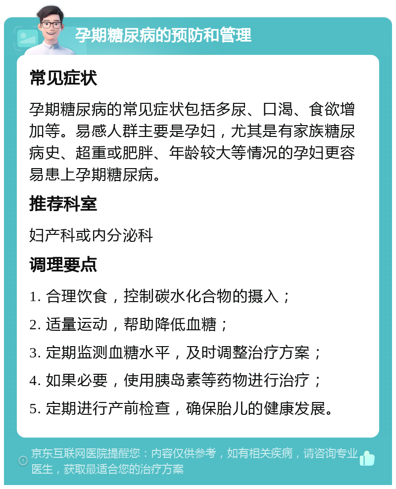 孕期糖尿病的预防和管理 常见症状 孕期糖尿病的常见症状包括多尿、口渴、食欲增加等。易感人群主要是孕妇，尤其是有家族糖尿病史、超重或肥胖、年龄较大等情况的孕妇更容易患上孕期糖尿病。 推荐科室 妇产科或内分泌科 调理要点 1. 合理饮食，控制碳水化合物的摄入； 2. 适量运动，帮助降低血糖； 3. 定期监测血糖水平，及时调整治疗方案； 4. 如果必要，使用胰岛素等药物进行治疗； 5. 定期进行产前检查，确保胎儿的健康发展。