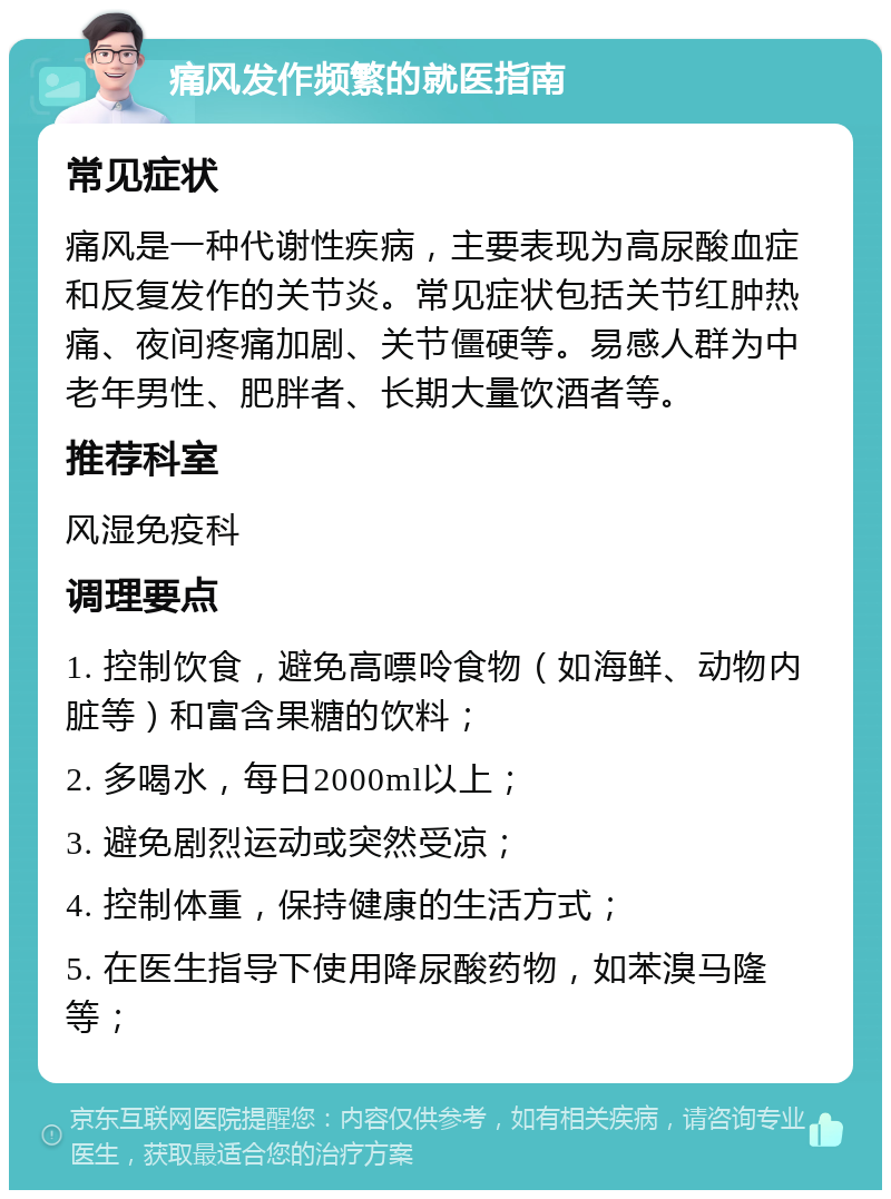 痛风发作频繁的就医指南 常见症状 痛风是一种代谢性疾病，主要表现为高尿酸血症和反复发作的关节炎。常见症状包括关节红肿热痛、夜间疼痛加剧、关节僵硬等。易感人群为中老年男性、肥胖者、长期大量饮酒者等。 推荐科室 风湿免疫科 调理要点 1. 控制饮食，避免高嘌呤食物（如海鲜、动物内脏等）和富含果糖的饮料； 2. 多喝水，每日2000ml以上； 3. 避免剧烈运动或突然受凉； 4. 控制体重，保持健康的生活方式； 5. 在医生指导下使用降尿酸药物，如苯溴马隆等；