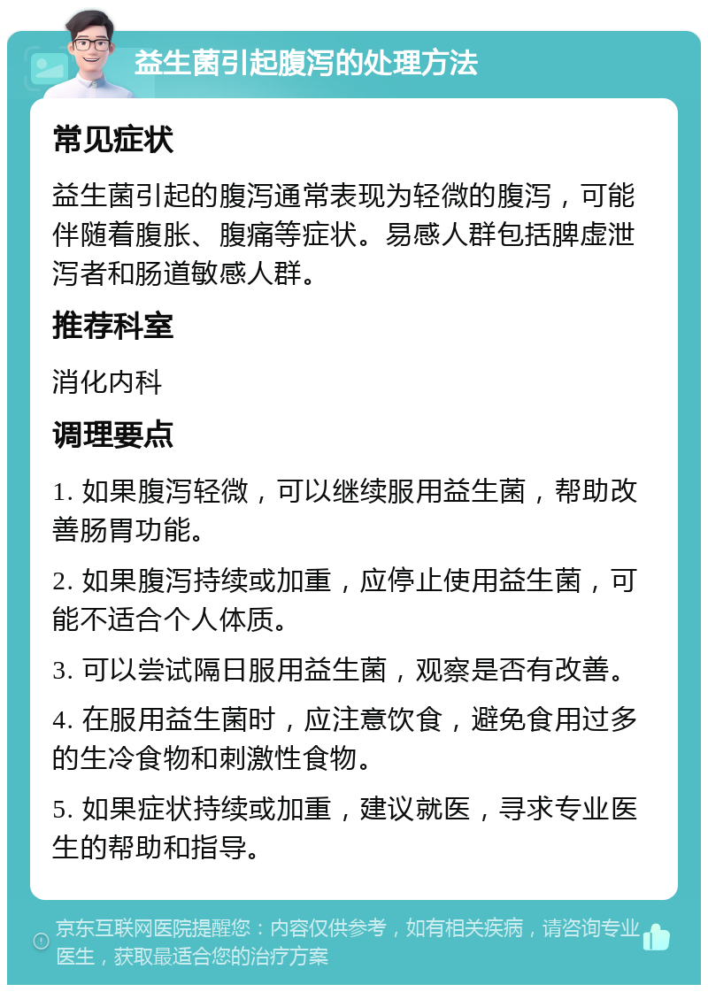 益生菌引起腹泻的处理方法 常见症状 益生菌引起的腹泻通常表现为轻微的腹泻，可能伴随着腹胀、腹痛等症状。易感人群包括脾虚泄泻者和肠道敏感人群。 推荐科室 消化内科 调理要点 1. 如果腹泻轻微，可以继续服用益生菌，帮助改善肠胃功能。 2. 如果腹泻持续或加重，应停止使用益生菌，可能不适合个人体质。 3. 可以尝试隔日服用益生菌，观察是否有改善。 4. 在服用益生菌时，应注意饮食，避免食用过多的生冷食物和刺激性食物。 5. 如果症状持续或加重，建议就医，寻求专业医生的帮助和指导。